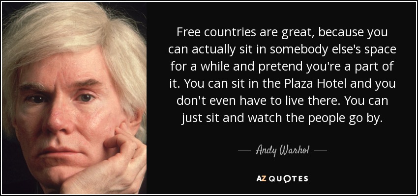 Free countries are great, because you can actually sit in somebody else's space for a while and pretend you're a part of it. You can sit in the Plaza Hotel and you don't even have to live there. You can just sit and watch the people go by. - Andy Warhol