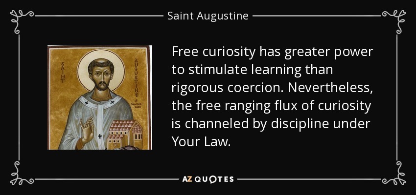 Free curiosity has greater power to stimulate learning than rigorous coercion. Nevertheless, the free ranging flux of curiosity is channeled by discipline under Your Law. - Saint Augustine