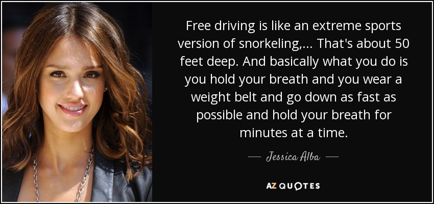 Free driving is like an extreme sports version of snorkeling, ... That's about 50 feet deep. And basically what you do is you hold your breath and you wear a weight belt and go down as fast as possible and hold your breath for minutes at a time. - Jessica Alba
