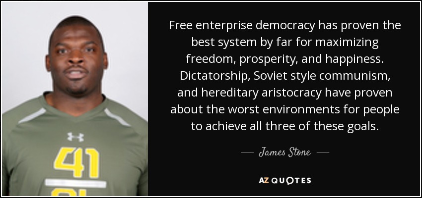 Free enterprise democracy has proven the best system by far for maximizing freedom, prosperity, and happiness. Dictatorship, Soviet style communism, and hereditary aristocracy have proven about the worst environments for people to achieve all three of these goals. - James Stone