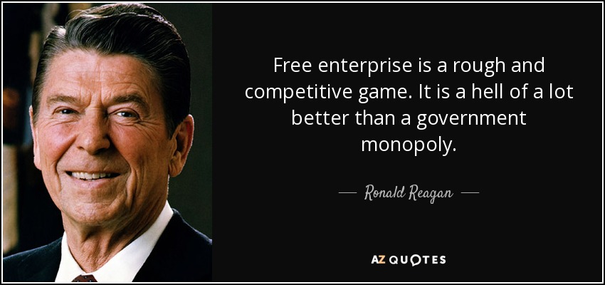 Free enterprise is a rough and competitive game. It is a hell of a lot better than a government monopoly. - Ronald Reagan