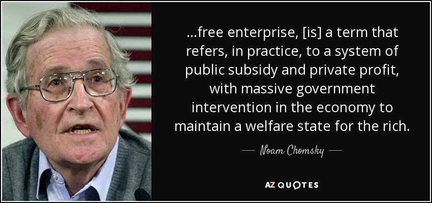 ...free enterprise, [is] a term that refers, in practice, to a system of public subsidy and private profit, with massive government intervention in the economy to maintain a welfare state for the rich. - Noam Chomsky