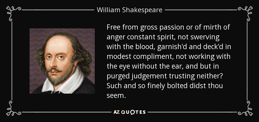 Free from gross passion or of mirth of anger constant spirit, not swerving with the blood, garnish'd and deck'd in modest compliment, not working with the eye without the ear, and but in purged judgement trusting neither? Such and so finely bolted didst thou seem. - William Shakespeare