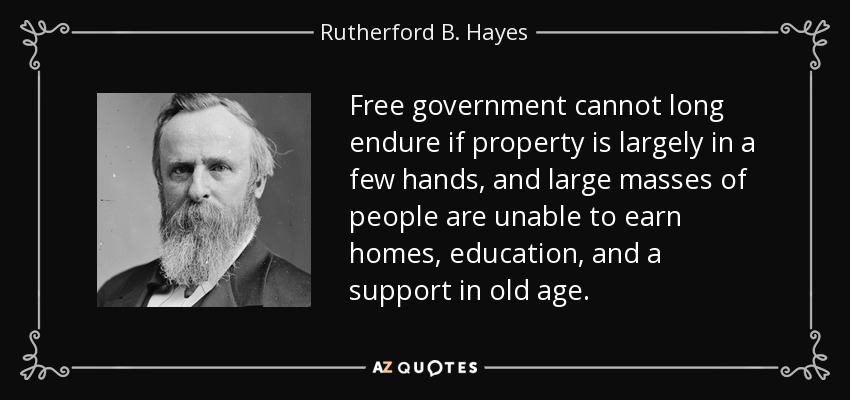 Free government cannot long endure if property is largely in a few hands, and large masses of people are unable to earn homes, education, and a support in old age. - Rutherford B. Hayes
