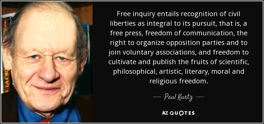 Free inquiry entails recognition of civil liberties as integral to its pursuit, that is, a free press, freedom of communication, the right to organize opposition parties and to join voluntary associations, and freedom to cultivate and publish the fruits of scientific, philosophical, artistic, literary, moral and religious freedom. - Paul Kurtz