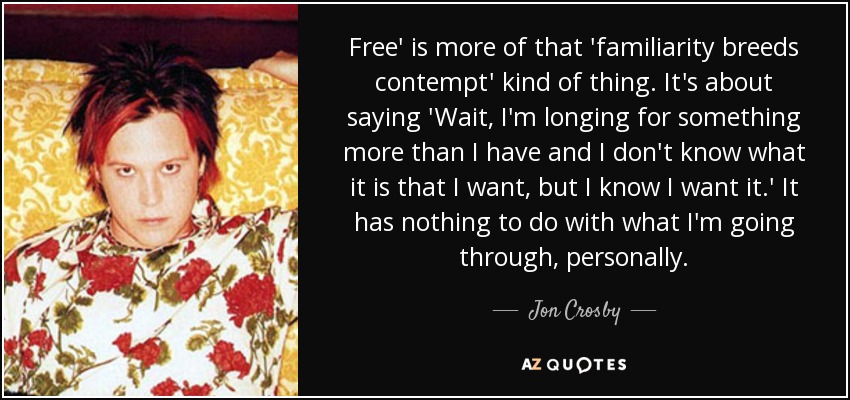 Free' is more of that 'familiarity breeds contempt' kind of thing. It's about saying 'Wait, I'm longing for something more than I have and I don't know what it is that I want, but I know I want it.' It has nothing to do with what I'm going through, personally. - Jon Crosby