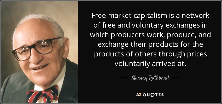 Free-market capitalism is a network of free and voluntary exchanges in which producers work, produce, and exchange their products for the products of others through prices voluntarily arrived at. - Murray Rothbard