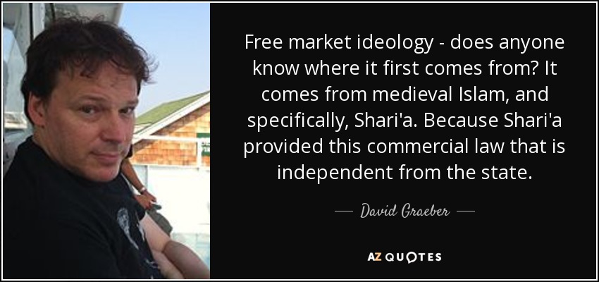 Free market ideology - does anyone know where it first comes from? It comes from medieval Islam, and specifically, Shari'a. Because Shari'a provided this commercial law that is independent from the state. - David Graeber