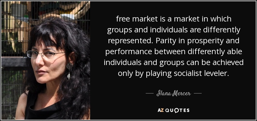 free market is a market in which groups and individuals are differently represented. Parity in prosperity and performance between differently able individuals and groups can be achieved only by playing socialist leveler. - Ilana Mercer