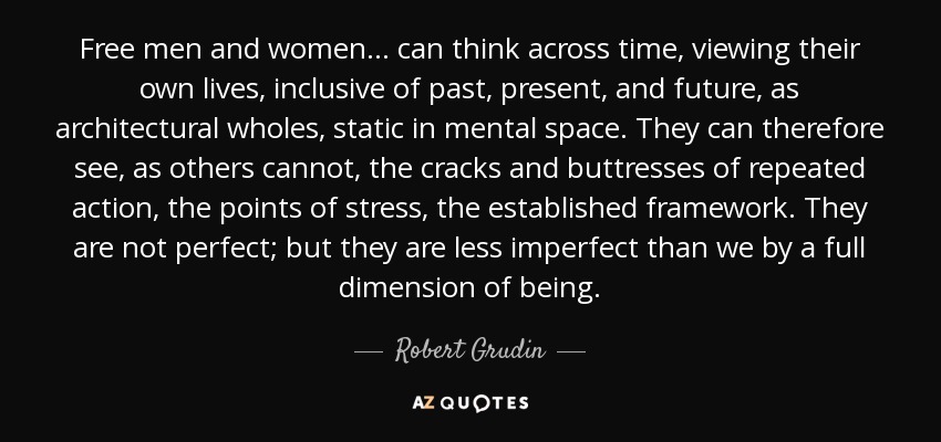 Free men and women... can think across time, viewing their own lives, inclusive of past, present, and future, as architectural wholes, static in mental space. They can therefore see, as others cannot, the cracks and buttresses of repeated action, the points of stress, the established framework. They are not perfect; but they are less imperfect than we by a full dimension of being. - Robert Grudin