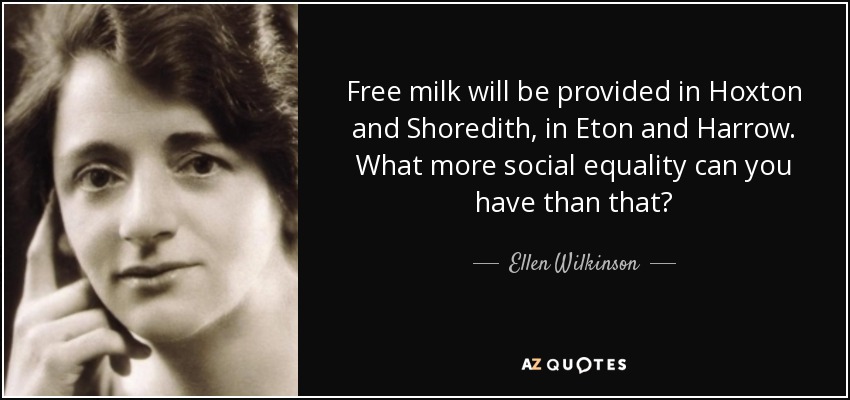 Free milk will be provided in Hoxton and Shoredith, in Eton and Harrow. What more social equality can you have than that? - Ellen Wilkinson