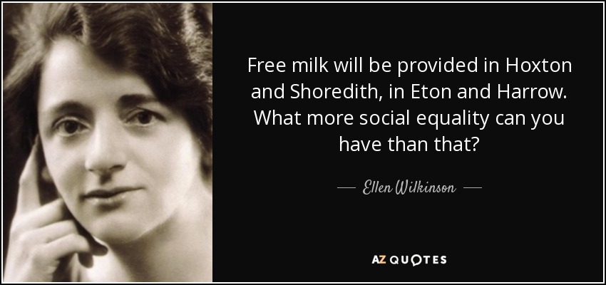 Free milk will be provided in Hoxton and Shoredith, in Eton and Harrow. What more social equality can you have than that? - Ellen Wilkinson
