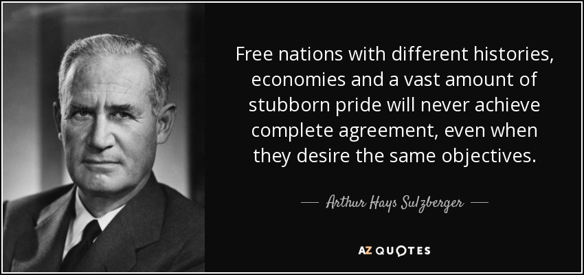 Free nations with different histories, economies and a vast amount of stubborn pride will never achieve complete agreement, even when they desire the same objectives. - Arthur Hays Sulzberger