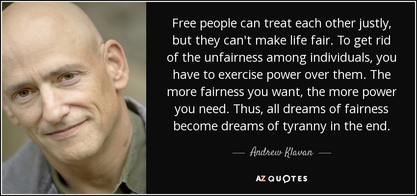 Free people can treat each other justly, but they can't make life fair. To get rid of the unfairness among individuals, you have to exercise power over them. The more fairness you want, the more power you need. Thus, all dreams of fairness become dreams of tyranny in the end. - Andrew Klavan