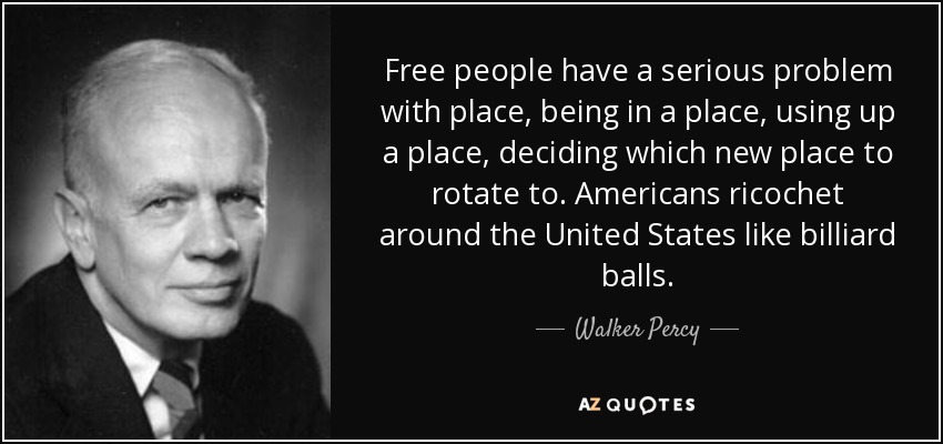 Free people have a serious problem with place, being in a place, using up a place, deciding which new place to rotate to. Americans ricochet around the United States like billiard balls. - Walker Percy