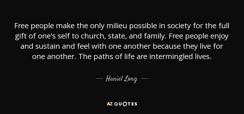 Free people make the only milieu possible in society for the full gift of one's self to church, state, and family. Free people enjoy and sustain and feel with one another because they live for one another. The paths of life are intermingled lives. - Haniel Long