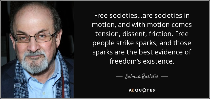 Free societies...are societies in motion, and with motion comes tension, dissent, friction. Free people strike sparks, and those sparks are the best evidence of freedom's existence. - Salman Rushdie