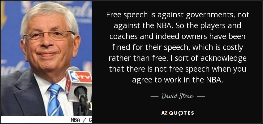 Free speech is against governments, not against the NBA. So the players and coaches and indeed owners have been fined for their speech, which is costly rather than free. I sort of acknowledge that there is not free speech when you agree to work in the NBA. - David Stern