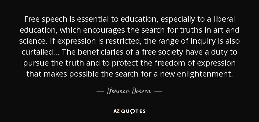 Free speech is essential to education, especially to a liberal education, which encourages the search for truths in art and science. If expression is restricted, the range of inquiry is also curtailed... The beneficiaries of a free society have a duty to pursue the truth and to protect the freedom of expression that makes possible the search for a new enlightenment. - Norman Dorsen