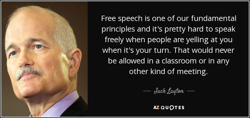 Free speech is one of our fundamental principles and it's pretty hard to speak freely when people are yelling at you when it's your turn. That would never be allowed in a classroom or in any other kind of meeting. - Jack Layton