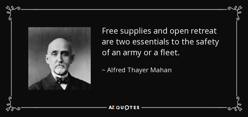 Free supplies and open retreat are two essentials to the safety of an army or a fleet. - Alfred Thayer Mahan