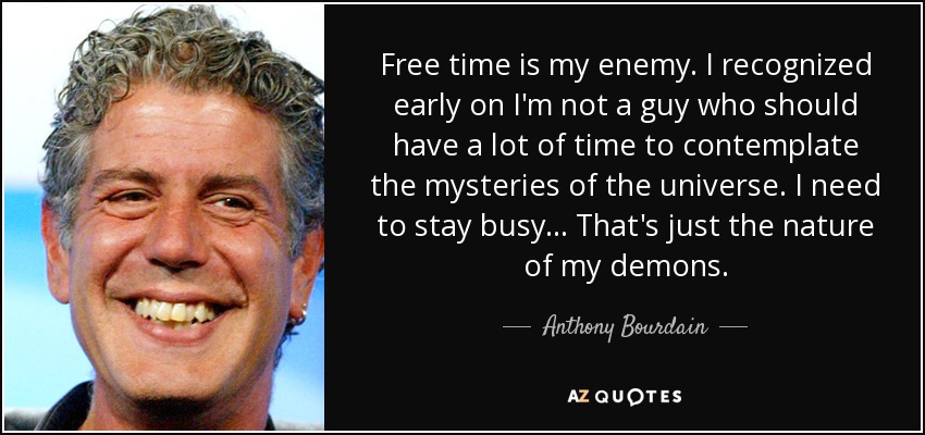 Free time is my enemy. I recognized early on I'm not a guy who should have a lot of time to contemplate the mysteries of the universe. I need to stay busy... That's just the nature of my demons. - Anthony Bourdain