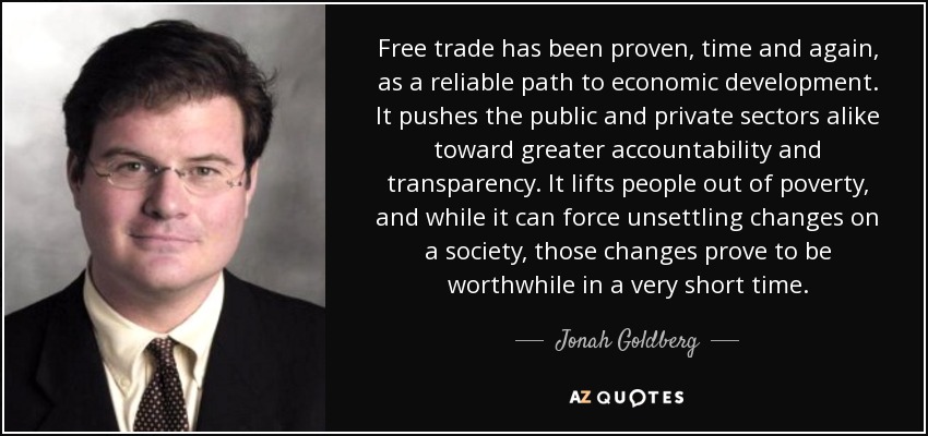 Free trade has been proven, time and again, as a reliable path to economic development. It pushes the public and private sectors alike toward greater accountability and transparency. It lifts people out of poverty, and while it can force unsettling changes on a society, those changes prove to be worthwhile in a very short time. - Jonah Goldberg