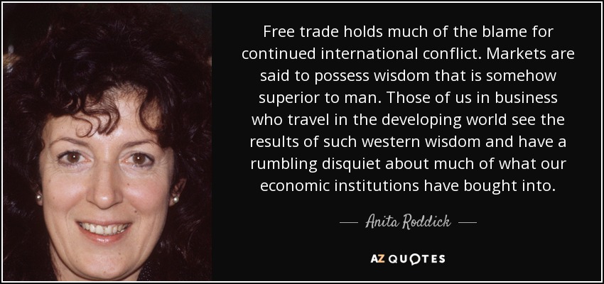 Free trade holds much of the blame for continued international conflict. Markets are said to possess wisdom that is somehow superior to man. Those of us in business who travel in the developing world see the results of such western wisdom and have a rumbling disquiet about much of what our economic institutions have bought into. - Anita Roddick