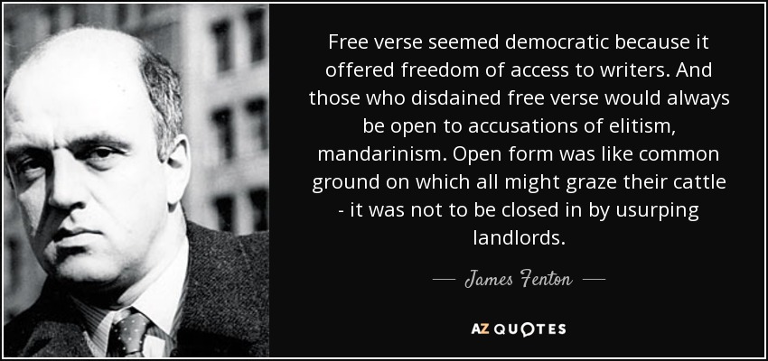 Free verse seemed democratic because it offered freedom of access to writers. And those who disdained free verse would always be open to accusations of elitism, mandarinism. Open form was like common ground on which all might graze their cattle - it was not to be closed in by usurping landlords. - James Fenton