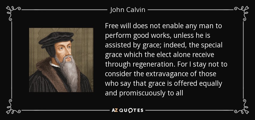 Free will does not enable any man to perform good works, unless he is assisted by grace; indeed, the special grace which the elect alone receive through regeneration. For I stay not to consider the extravagance of those who say that grace is offered equally and promiscuously to all - John Calvin