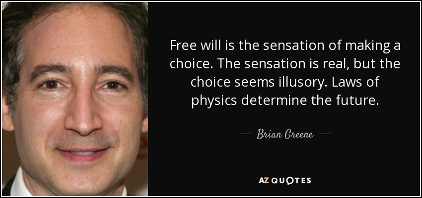 Free will is the sensation of making a choice. The sensation is real, but the choice seems illusory. Laws of physics determine the future. - Brian Greene