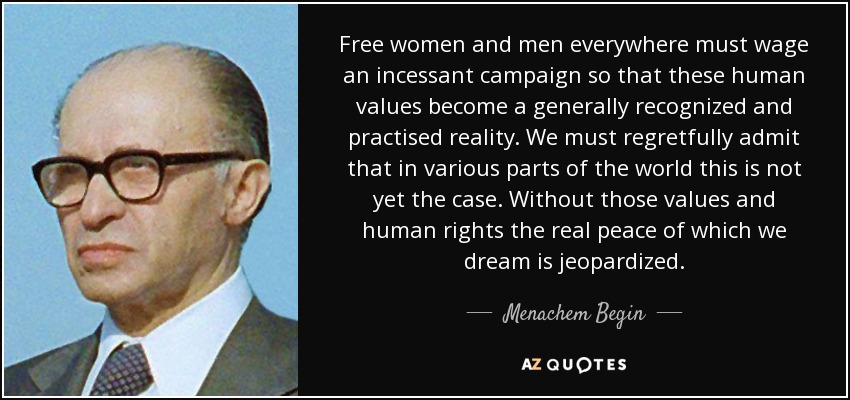 Free women and men everywhere must wage an incessant campaign so that these human values become a generally recognized and practised reality. We must regretfully admit that in various parts of the world this is not yet the case. Without those values and human rights the real peace of which we dream is jeopardized. - Menachem Begin