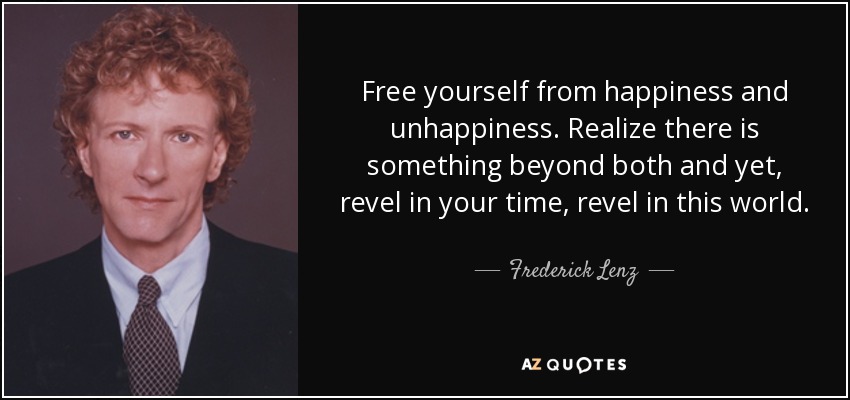 Free yourself from happiness and unhappiness. Realize there is something beyond both and yet, revel in your time, revel in this world. - Frederick Lenz
