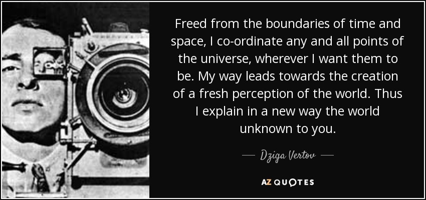 Freed from the boundaries of time and space, I co-ordinate any and all points of the universe, wherever I want them to be. My way leads towards the creation of a fresh perception of the world. Thus I explain in a new way the world unknown to you. - Dziga Vertov