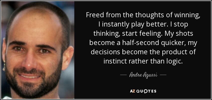 Freed from the thoughts of winning, I instantly play better. I stop thinking, start feeling. My shots become a half-second quicker, my decisions become the product of instinct rather than logic. - Andre Agassi