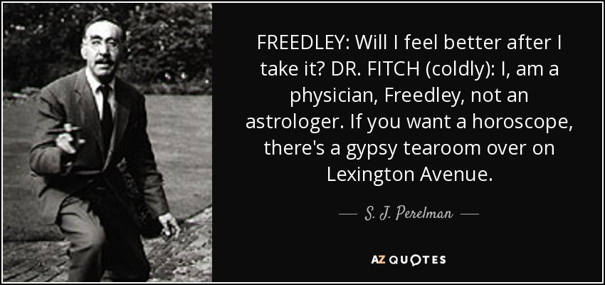 FREEDLEY: Will I feel better after I take it? DR. FITCH (coldly): I, am a physician, Freedley, not an astrologer. If you want a horoscope, there's a gypsy tearoom over on Lexington Avenue. - S. J. Perelman