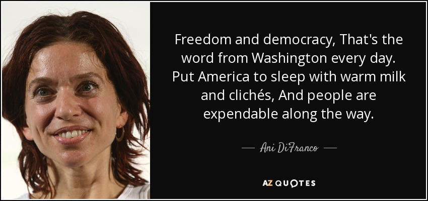 Freedom and democracy, That's the word from Washington every day. Put America to sleep with warm milk and clichés, And people are expendable along the way. - Ani DiFranco