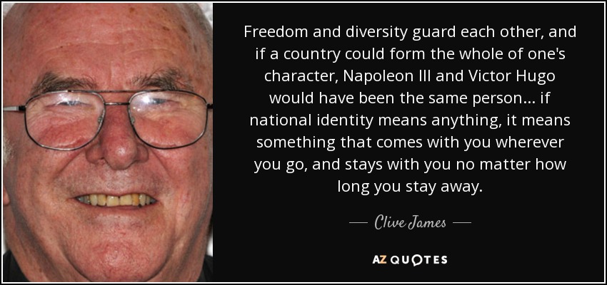 Freedom and diversity guard each other, and if a country could form the whole of one's character, Napoleon III and Victor Hugo would have been the same person... if national identity means anything, it means something that comes with you wherever you go, and stays with you no matter how long you stay away. - Clive James