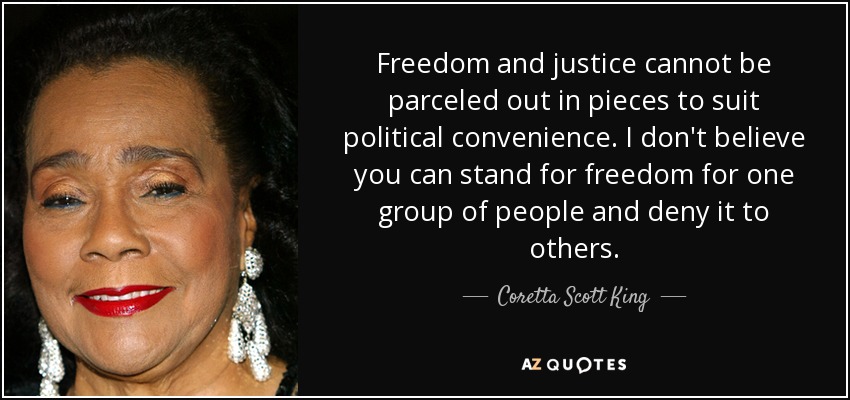 Freedom and justice cannot be parceled out in pieces to suit political convenience. I don't believe you can stand for freedom for one group of people and deny it to others. - Coretta Scott King