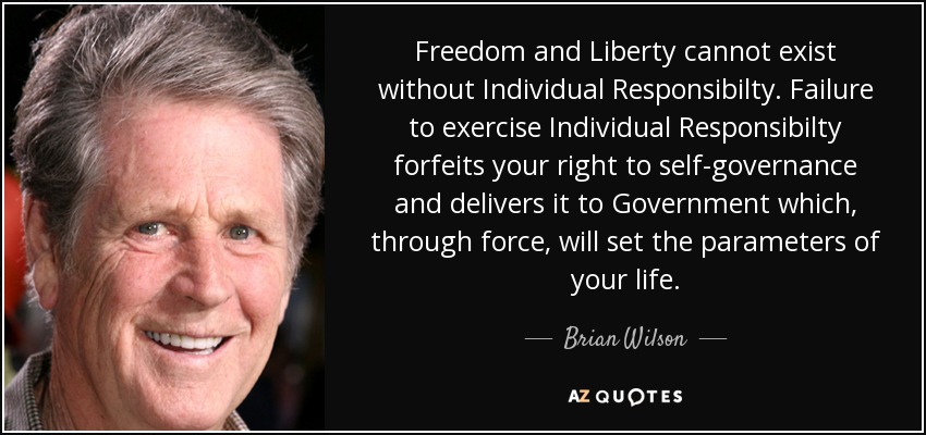 Freedom and Liberty cannot exist without Individual Responsibilty. Failure to exercise Individual Responsibilty forfeits your right to self-governance and delivers it to Government which, through force, will set the parameters of your life. - Brian Wilson