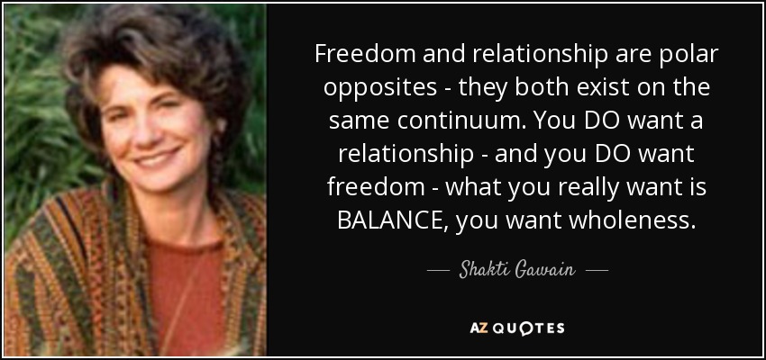 Freedom and relationship are polar opposites - they both exist on the same continuum. You DO want a relationship - and you DO want freedom - what you really want is BALANCE, you want wholeness. - Shakti Gawain