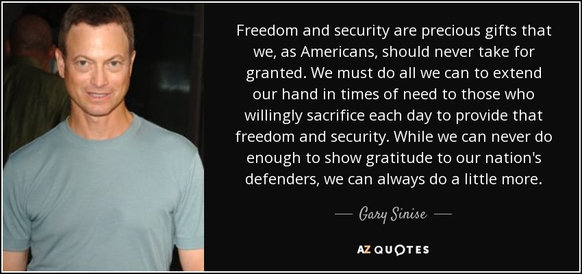 Freedom and security are precious gifts that we, as Americans, should never take for granted. We must do all we can to extend our hand in times of need to those who willingly sacrifice each day to provide that freedom and security. While we can never do enough to show gratitude to our nation's defenders, we can always do a little more. - Gary Sinise