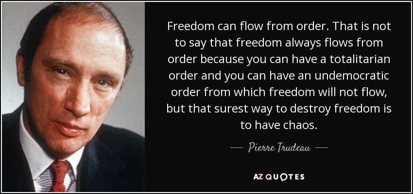 Freedom can flow from order. That is not to say that freedom always flows from order because you can have a totalitarian order and you can have an undemocratic order from which freedom will not flow, but that surest way to destroy freedom is to have chaos. - Pierre Trudeau