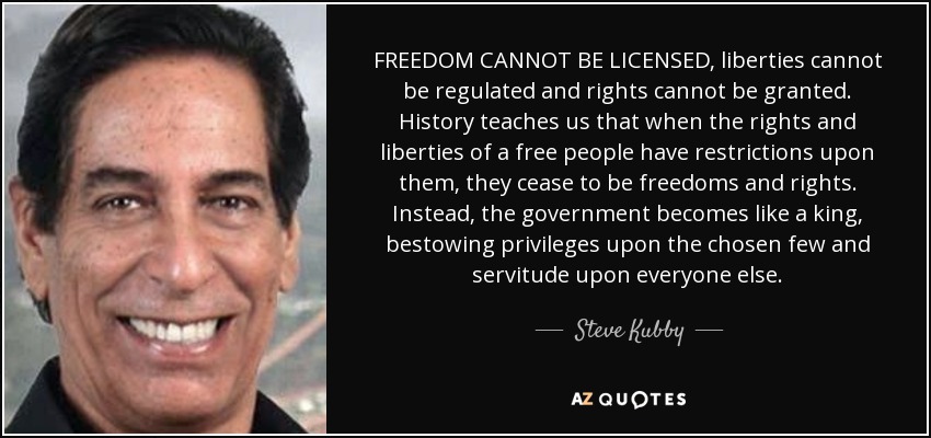 FREEDOM CANNOT BE LICENSED, liberties cannot be regulated and rights cannot be granted. History teaches us that when the rights and liberties of a free people have restrictions upon them, they cease to be freedoms and rights. Instead, the government becomes like a king, bestowing privileges upon the chosen few and servitude upon everyone else. - Steve Kubby