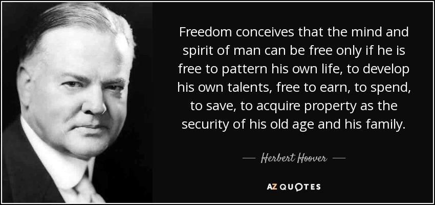 Freedom conceives that the mind and spirit of man can be free only if he is free to pattern his own life, to develop his own talents, free to earn, to spend, to save, to acquire property as the security of his old age and his family. - Herbert Hoover