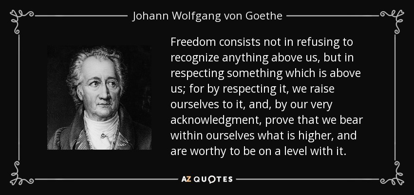 Freedom consists not in refusing to recognize anything above us, but in respecting something which is above us; for by respecting it, we raise ourselves to it, and, by our very acknowledgment, prove that we bear within ourselves what is higher, and are worthy to be on a level with it. - Johann Wolfgang von Goethe