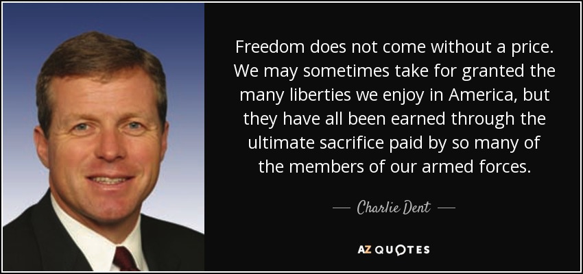 Freedom does not come without a price. We may sometimes take for granted the many liberties we enjoy in America, but they have all been earned through the ultimate sacrifice paid by so many of the members of our armed forces. - Charlie Dent