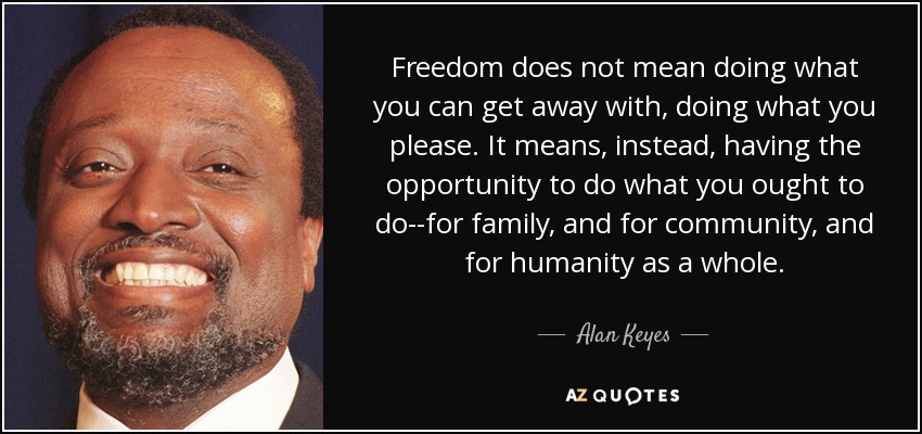 Freedom does not mean doing what you can get away with, doing what you please. It means, instead, having the opportunity to do what you ought to do--for family, and for community, and for humanity as a whole. - Alan Keyes