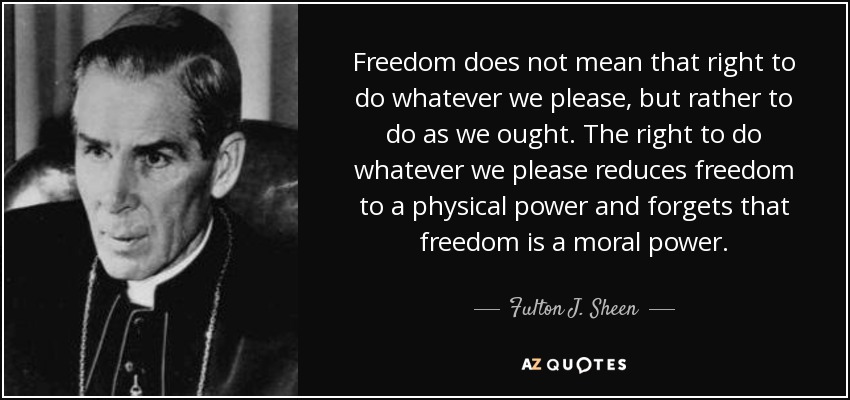 Freedom does not mean that right to do whatever we please, but rather to do as we ought. The right to do whatever we please reduces freedom to a physical power and forgets that freedom is a moral power. - Fulton J. Sheen