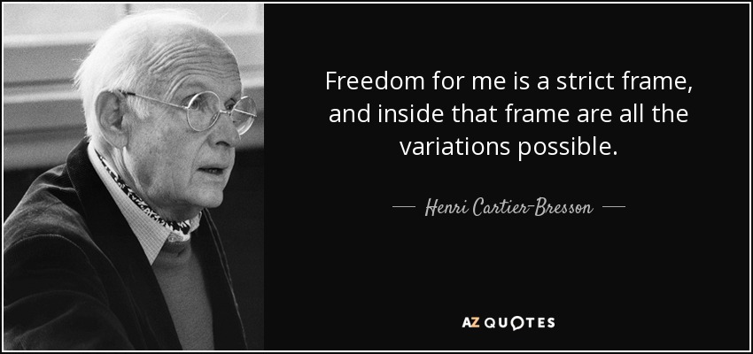 Freedom for me is a strict frame, and inside that frame are all the variations possible. - Henri Cartier-Bresson
